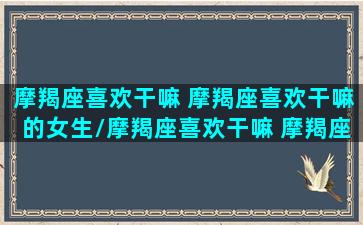 摩羯座喜欢干嘛 摩羯座喜欢干嘛的女生/摩羯座喜欢干嘛 摩羯座喜欢干嘛的女生-我的网站